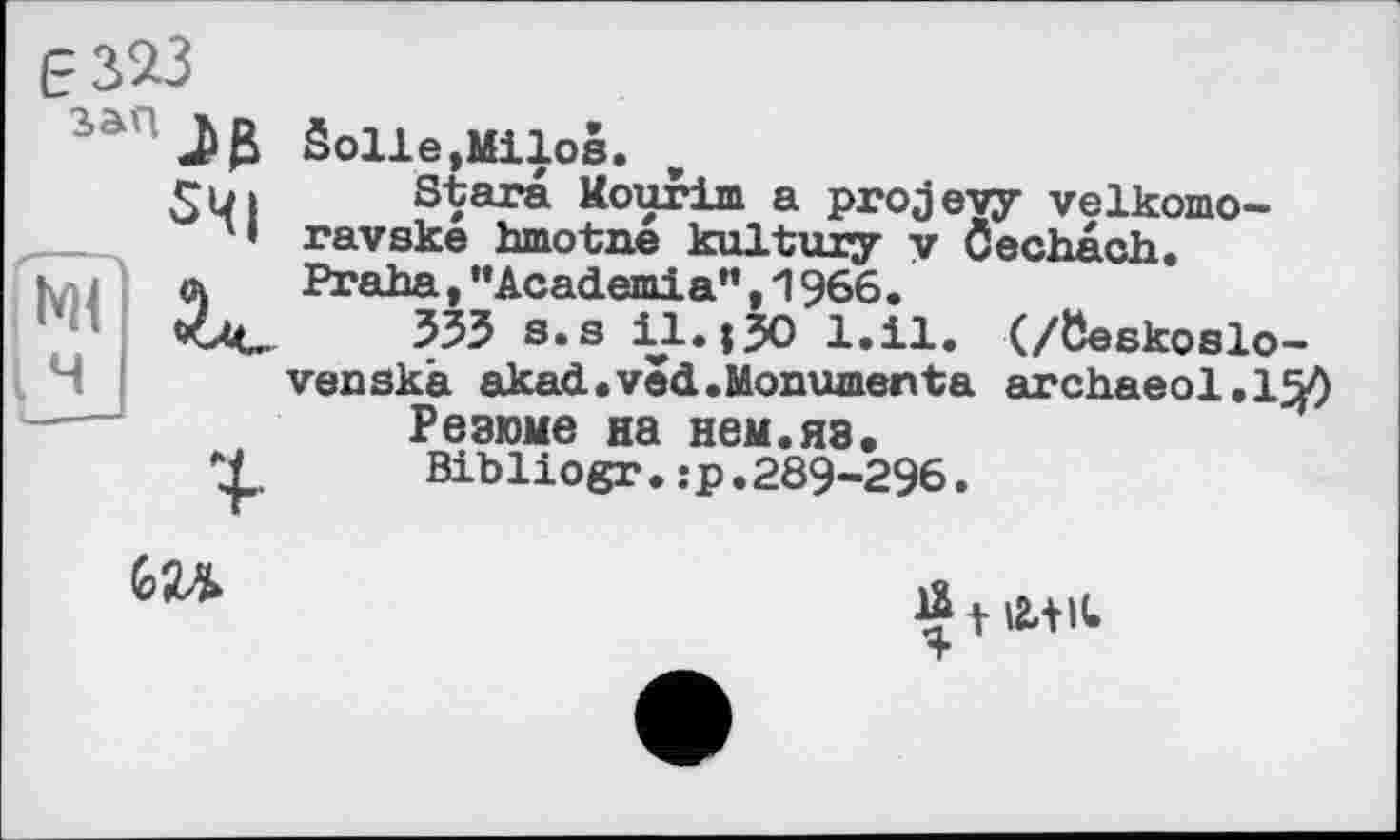 ﻿Ê323
дз $Ч|
Solle,Milos.
Stars Mourim a projevy velkomo-ravske hmotne kultury у Öechach. Praha, ’’Academia", 1966.
533 s.s il.;30 l.il. (/öeskoslo-venskà akad.ved.Monumenta archaeol.150
Резюме на нем.яз.
Bibliogr.îp.289-296.

t